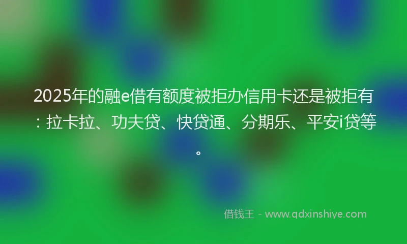 2025年的融e借有额度被拒办信用卡还是被拒有：拉卡拉、功夫贷、快贷通、分期乐、平安i贷等。