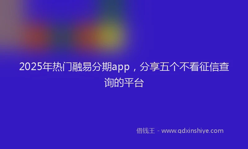 2025年热门融易分期app，分享五个不看征信查询的平台