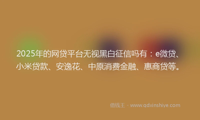 2025年的网贷平台无视黑白征信吗有：e微贷、小米贷款、安逸花、中原消费金融、惠商贷等。