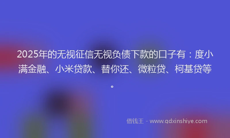 2025年的无视征信无视负债下款的口子有：度小满金融、小米贷款、替你还、微粒贷、柯基贷等。