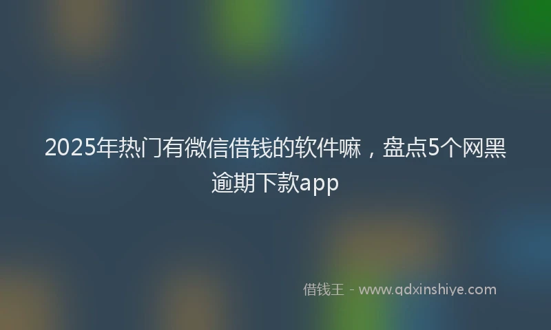 2025年热门有微信借钱的软件嘛，盘点5个网黑逾期下款app