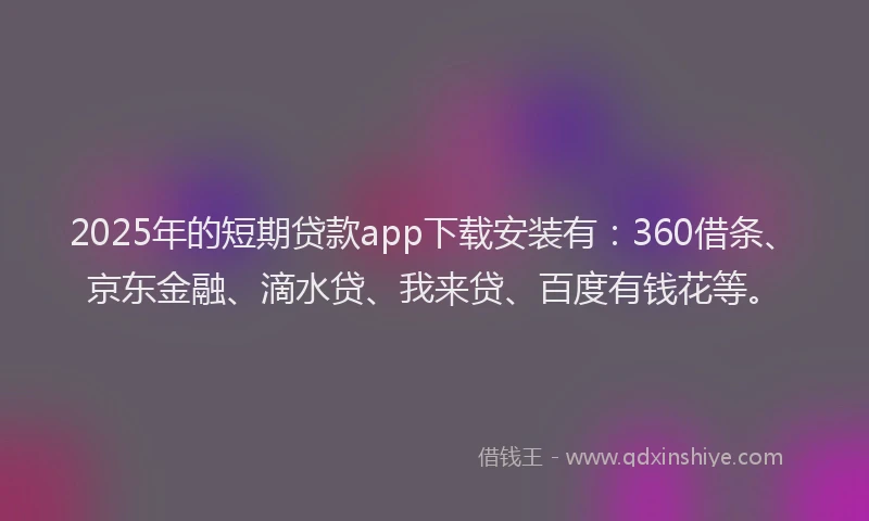 2025年的短期贷款app下载安装有：360借条、京东金融、滴水贷、我来贷、百度有钱花等。