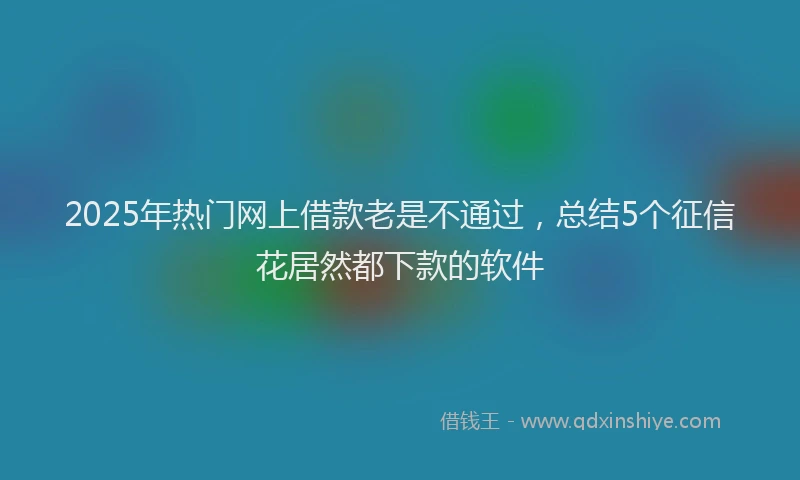 2025年热门网上借款老是不通过，总结5个征信花居然都下款的软件