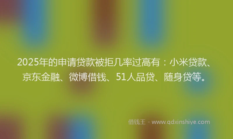 2025年的申请贷款被拒几率过高有：小米贷款、京东金融、微博借钱、51人品贷、随身贷等。