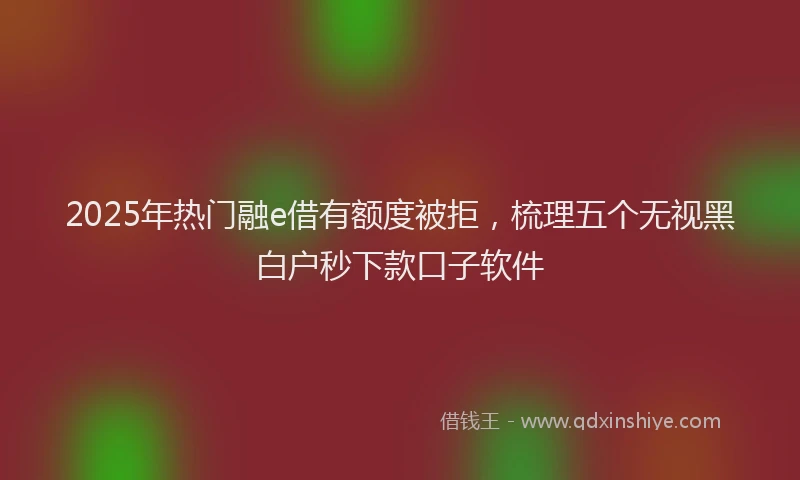 2025年热门融e借有额度被拒，梳理五个无视黑白户秒下款口子软件