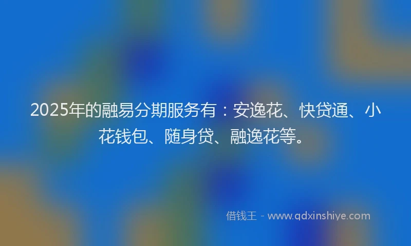 2025年的融易分期服务有：安逸花、快贷通、小花钱包、随身贷、融逸花等。