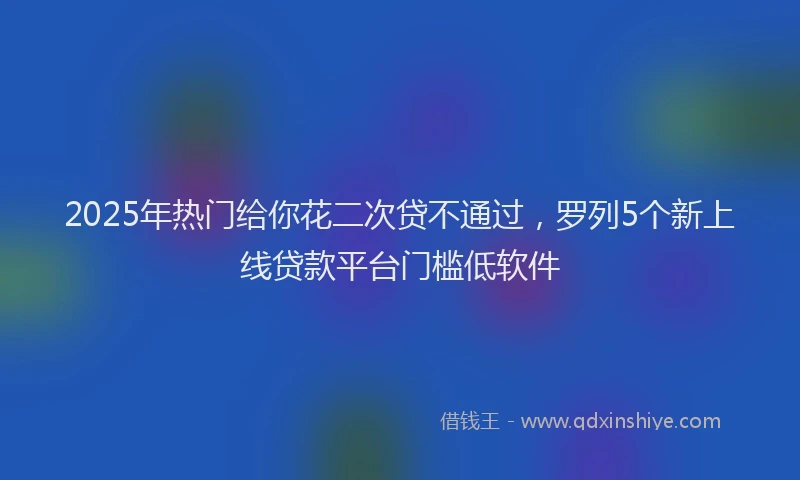 2025年热门给你花二次贷不通过，罗列5个新上线贷款平台门槛低软件