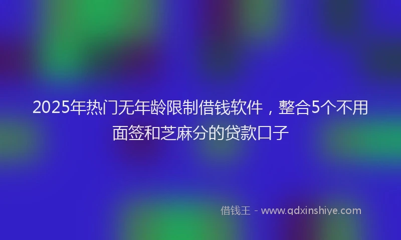 2025年热门无年龄限制借钱软件，整合5个不用面签和芝麻分的贷款口子