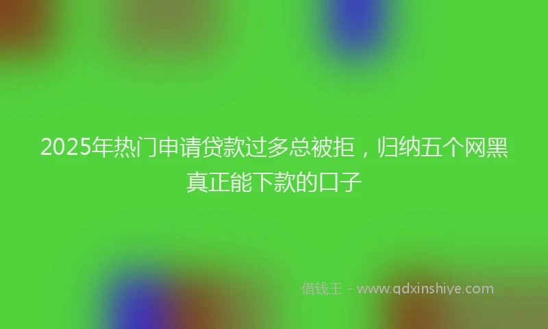 2025年热门申请贷款过多总被拒，归纳五个网黑真正能下款的口子