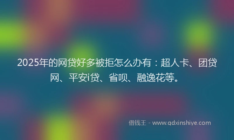 2025年的网贷好多被拒怎么办有：超人卡、团贷网、平安i贷、省呗、融逸花等。