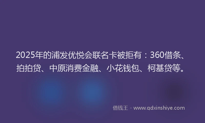 2025年的浦发优悦会联名卡被拒有：360借条、拍拍贷、中原消费金融、小花钱包、柯基贷等。