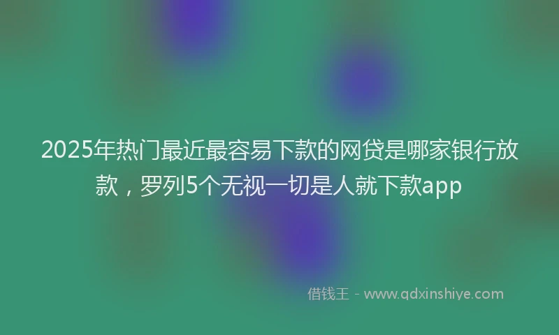 2025年热门最近最容易下款的网贷是哪家银行放款，罗列5个无视一切是人就下款app