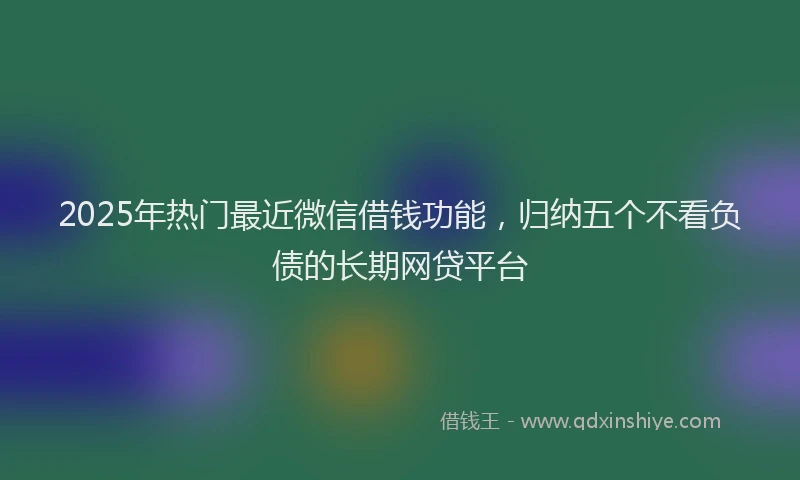 2025年热门最近微信借钱功能，归纳五个不看负债的长期网贷平台
