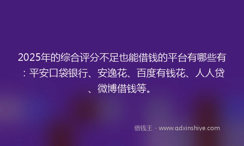 2025年的综合评分不足也能借钱的平台有哪些有：平安口袋银行、安逸花、百度有钱花、人人贷、微博借钱等。