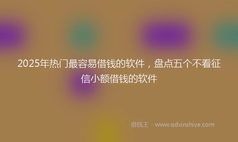 2025年热门最容易借钱的软件，盘点五个不看征信小额借钱的软件