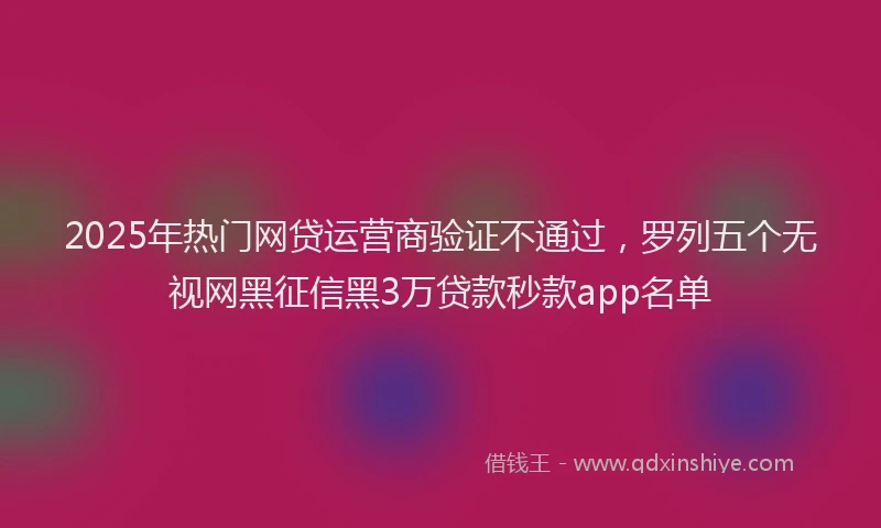 2025年热门网贷运营商验证不通过，罗列五个无视网黑征信黑3万贷款秒款app名单