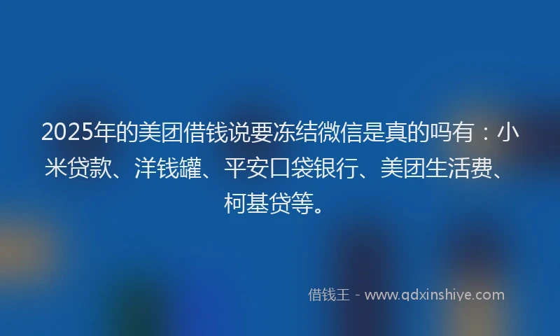 2025年的美团借钱说要冻结微信是真的吗有：小米贷款、洋钱罐、平安口袋银行、美团生活费、柯基贷等。