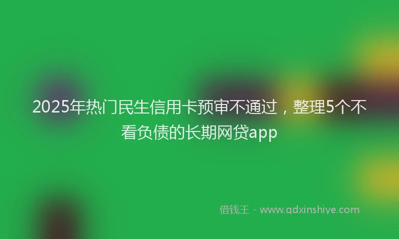 2025年热门民生信用卡预审不通过，整理5个不看负债的长期网贷app
