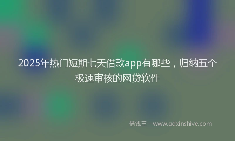2025年热门短期七天借款app有哪些，归纳五个极速审核的网贷软件