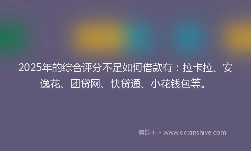 2025年的综合评分不足如何借款有：拉卡拉、安逸花、团贷网、快贷通、小花钱包等。