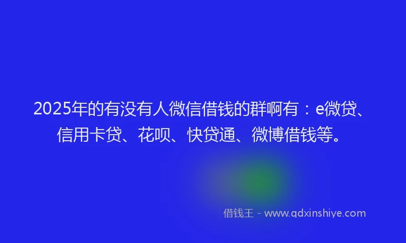 2025年的有没有人微信借钱的群啊有：e微贷、信用卡贷、花呗、快贷通、微博借钱等。