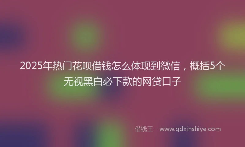 2025年热门花呗借钱怎么体现到微信，概括5个无视黑白必下款的网贷口子