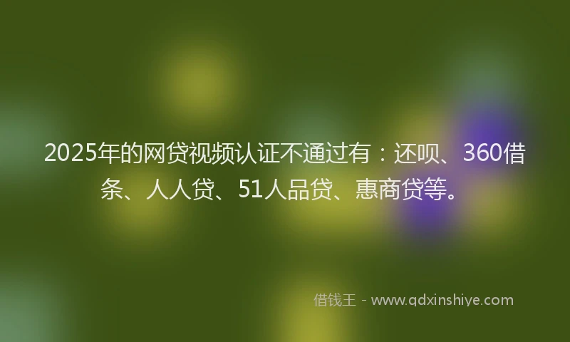 2025年的网贷视频认证不通过有：还呗、360借条、人人贷、51人品贷、惠商贷等。