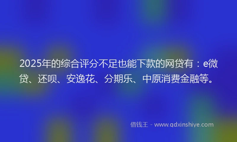 2025年的综合评分不足也能下款的网贷有：e微贷、还呗、安逸花、分期乐、中原消费金融等。