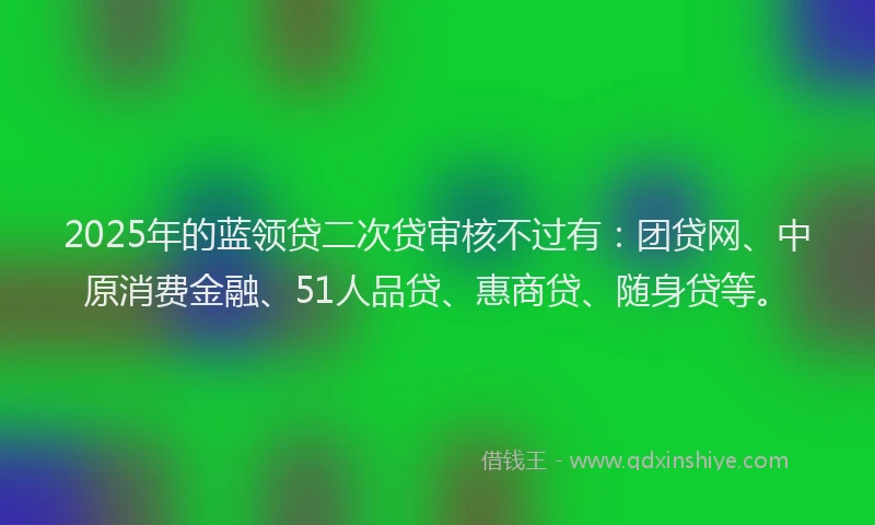 2025年的蓝领贷二次贷审核不过有：团贷网、中原消费金融、51人品贷、惠商贷、随身贷等。