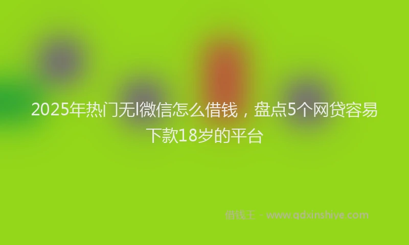 2025年热门无l微信怎么借钱，盘点5个网贷容易下款18岁的平台