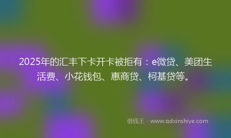 2025年的汇丰下卡开卡被拒有：e微贷、美团生活费、小花钱包、惠商贷、柯基贷等。