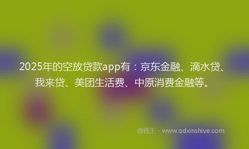 2025年的空放贷款app有：京东金融、滴水贷、我来贷、美团生活费、中原消费金融等。