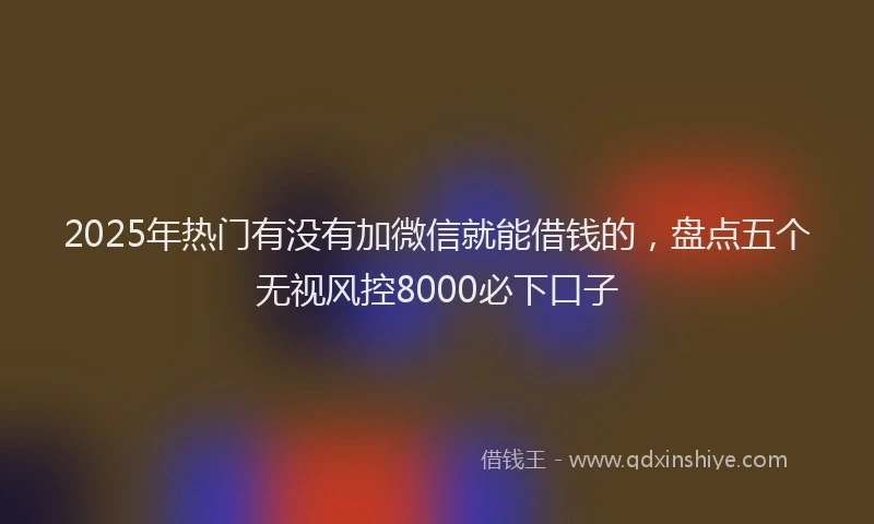 2025年热门有没有加微信就能借钱的，盘点五个无视风控8000必下口子