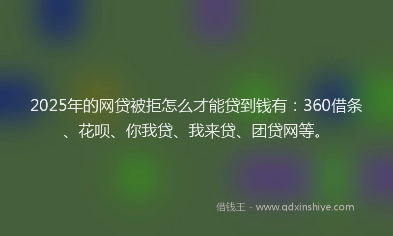 2025年的网贷被拒怎么才能贷到钱有：360借条、花呗、你我贷、我来贷、团贷网等。