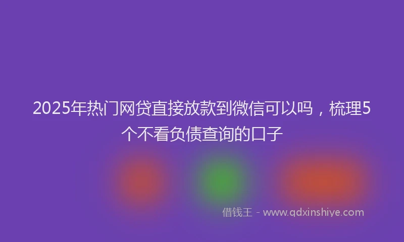 2025年热门网贷直接放款到微信可以吗，梳理5个不看负债查询的口子