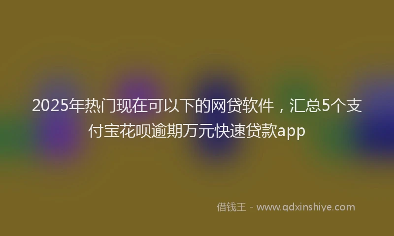 2025年热门现在可以下的网贷软件，汇总5个支付宝花呗逾期万元快速贷款app