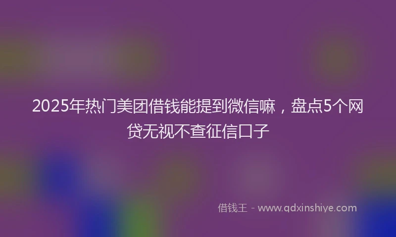 2025年热门美团借钱能提到微信嘛，盘点5个网贷无视不查征信口子