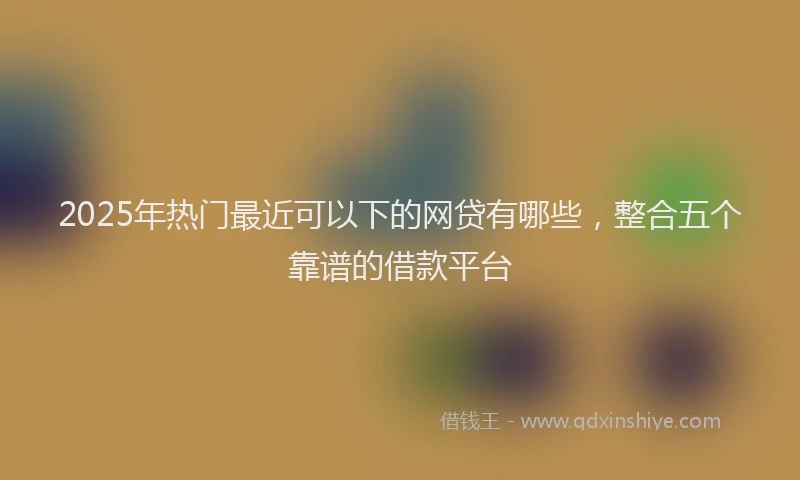 2025年热门最近可以下的网贷有哪些，整合五个靠谱的借款平台