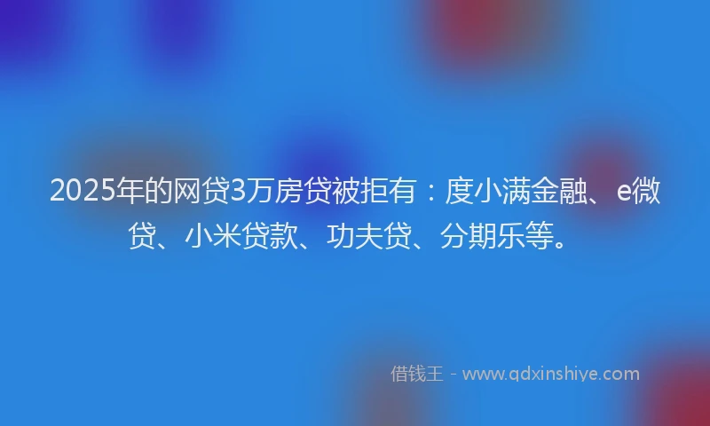 2025年的网贷3万房贷被拒有：度小满金融、e微贷、小米贷款、功夫贷、分期乐等。