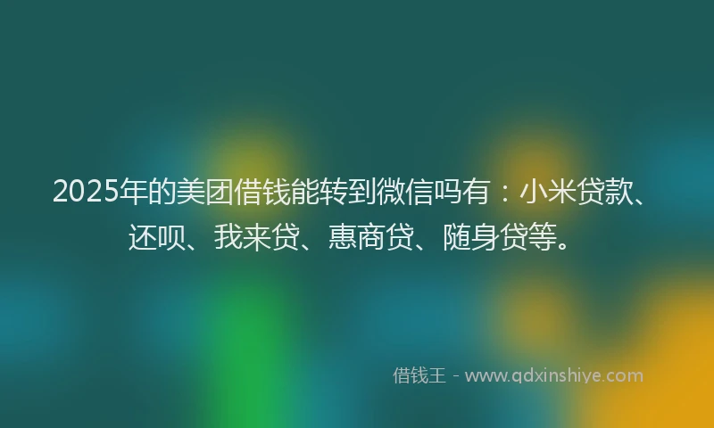2025年的美团借钱能转到微信吗有：小米贷款、还呗、我来贷、惠商贷、随身贷等。