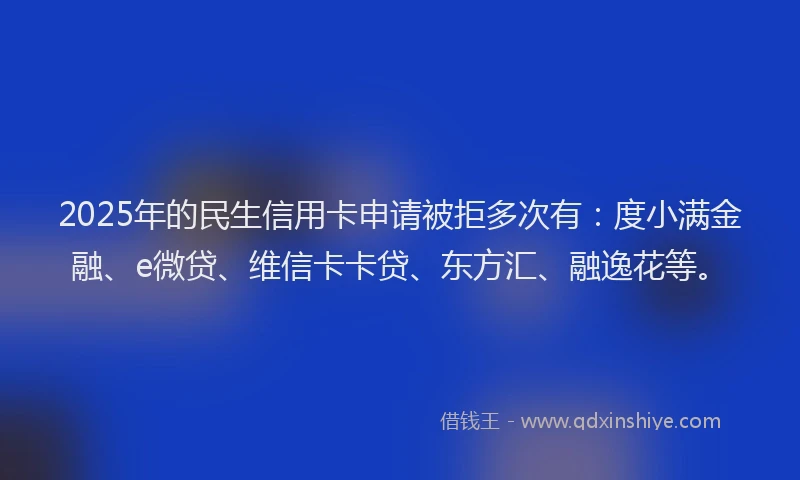 2025年的民生信用卡申请被拒多次有：度小满金融、e微贷、维信卡卡贷、东方汇、融逸花等。