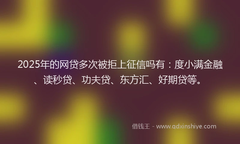 2025年的网贷多次被拒上征信吗有：度小满金融、读秒贷、功夫贷、东方汇、好期贷等。