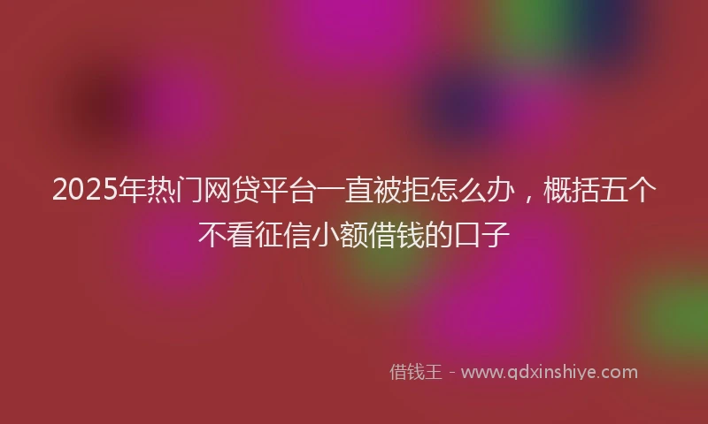 2025年热门网贷平台一直被拒怎么办，概括五个不看征信小额借钱的口子