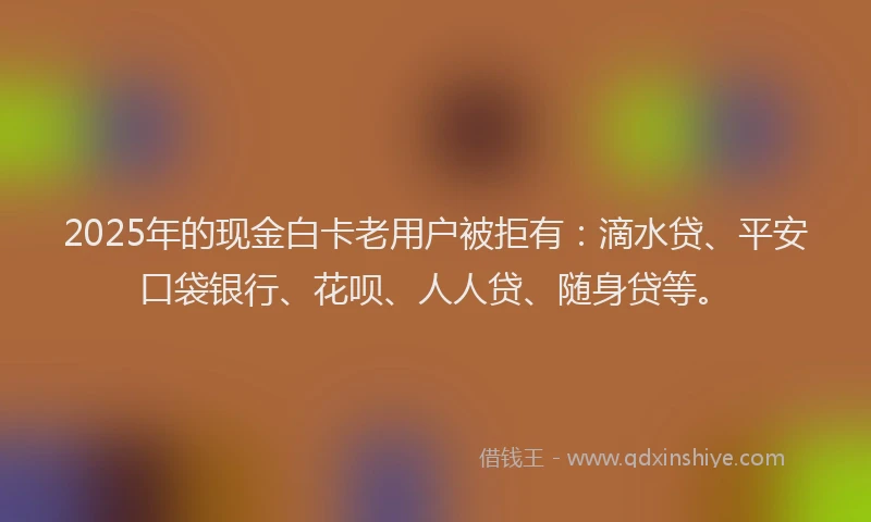 2025年的现金白卡老用户被拒有：滴水贷、平安口袋银行、花呗、人人贷、随身贷等。