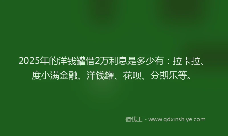 2025年的洋钱罐借2万利息是多少有：拉卡拉、度小满金融、洋钱罐、花呗、分期乐等。
