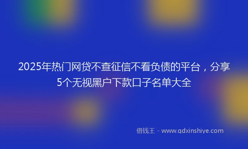 2025年热门网贷不查征信不看负债的平台，分享5个无视黑户下款口子名单大全