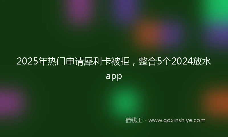 2025年热门申请犀利卡被拒，整合5个2024放水app