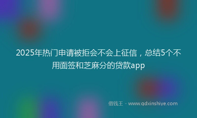 2025年热门申请被拒会不会上征信，总结5个不用面签和芝麻分的贷款app