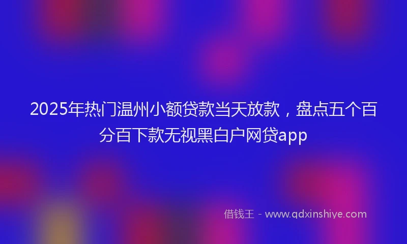 2025年热门温州小额贷款当天放款，盘点五个百分百下款无视黑白户网贷app