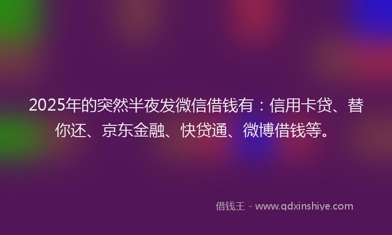 2025年的突然半夜发微信借钱有：信用卡贷、替你还、京东金融、快贷通、微博借钱等。